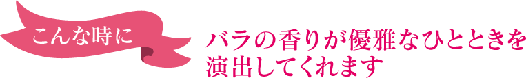 こんな時に～バラの香りが優雅なひとときを演出してくれます